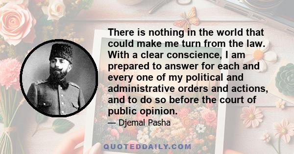 There is nothing in the world that could make me turn from the law. With a clear conscience, I am prepared to answer for each and every one of my political and administrative orders and actions, and to do so before the