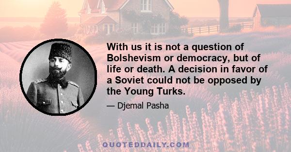 With us it is not a question of Bolshevism or democracy, but of life or death. A decision in favor of a Soviet could not be opposed by the Young Turks.