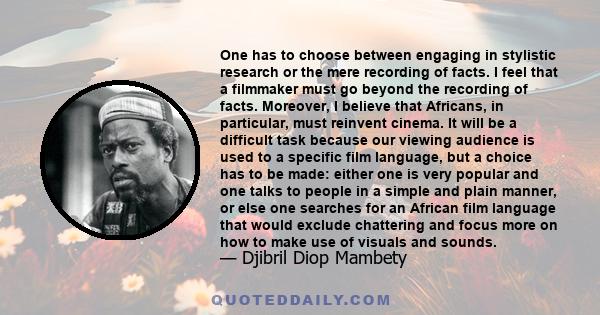 One has to choose between engaging in stylistic research or the mere recording of facts. I feel that a filmmaker must go beyond the recording of facts. Moreover, I believe that Africans, in particular, must reinvent