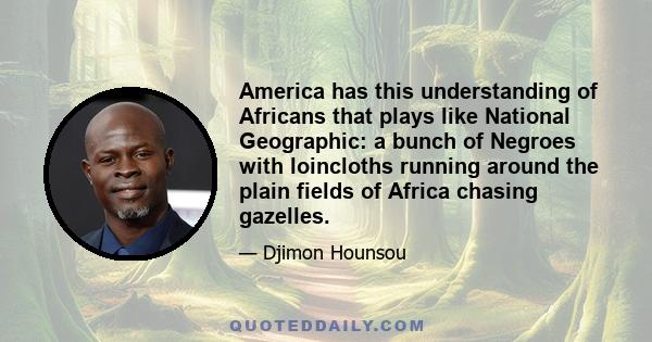 America has this understanding of Africans that plays like National Geographic: a bunch of Negroes with loincloths running around the plain fields of Africa chasing gazelles.