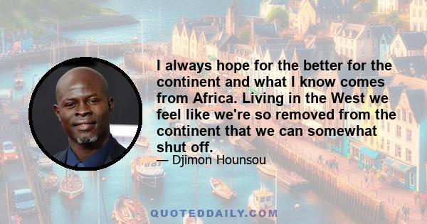 I always hope for the better for the continent and what I know comes from Africa. Living in the West we feel like we're so removed from the continent that we can somewhat shut off.