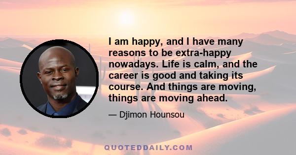 I am happy, and I have many reasons to be extra-happy nowadays. Life is calm, and the career is good and taking its course. And things are moving, things are moving ahead.