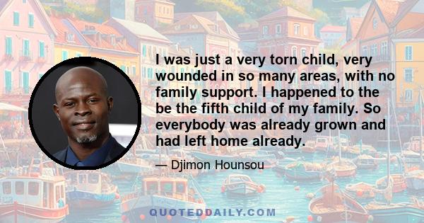 I was just a very torn child, very wounded in so many areas, with no family support. I happened to the be the fifth child of my family. So everybody was already grown and had left home already.