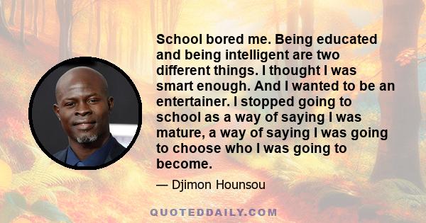 School bored me. Being educated and being intelligent are two different things. I thought I was smart enough. And I wanted to be an entertainer. I stopped going to school as a way of saying I was mature, a way of saying 