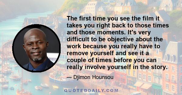 The first time you see the film it takes you right back to those times and those moments. It's very difficult to be objective about the work because you really have to remove yourself and see it a couple of times before 