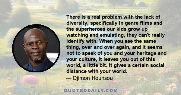 There is a real problem with the lack of diversity, specifically in genre films and the superheroes our kids grow up watching and emulating, they can't really identify with. When you see the same thing, over and over