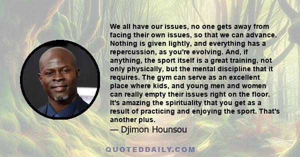 We all have our issues, no one gets away from facing their own issues, so that we can advance. Nothing is given lightly, and everything has a repercussion, as you're evolving. And, if anything, the sport itself is a