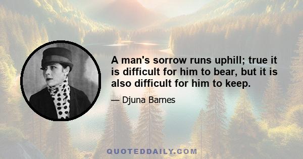 A man's sorrow runs uphill; true it is difficult for him to bear, but it is also difficult for him to keep.