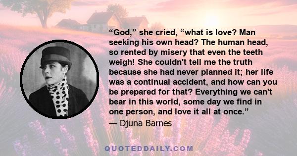 “God,” she cried, “what is love? Man seeking his own head? The human head, so rented by misery that even the teeth weigh! She couldn't tell me the truth because she had never planned it; her life was a continual