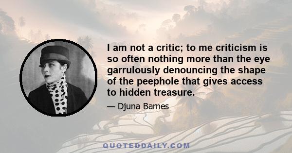 I am not a critic; to me criticism is so often nothing more than the eye garrulously denouncing the shape of the peephole that gives access to hidden treasure.