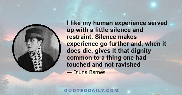 I like my human experience served up with a little silence and restraint. Silence makes experience go further and, when it does die, gives it that dignity common to a thing one had touched and not ravished