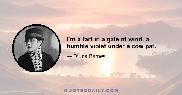 I'm a fart in a gale of wind, a humble violet under a cow pat.