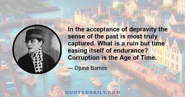 In the acceptance of depravity the sense of the past is most truly captured. What is a ruin but time easing itself of endurance? Corruption is the Age of Time.