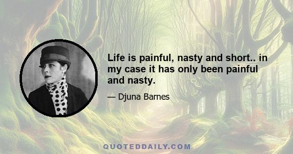 Life is painful, nasty and short.. in my case it has only been painful and nasty.