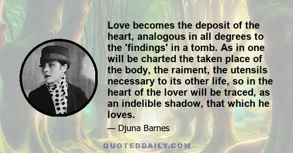 Love becomes the deposit of the heart, analogous in all degrees to the 'findings' in a tomb. As in one will be charted the taken place of the body, the raiment, the utensils necessary to its other life, so in the heart