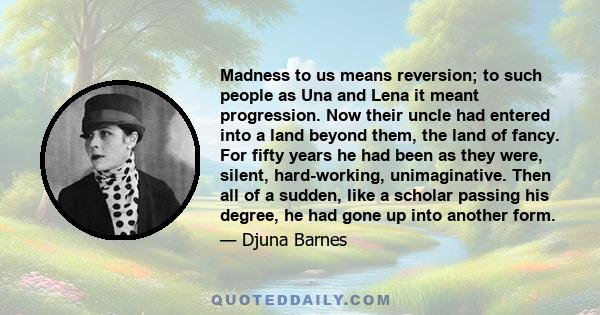 Madness to us means reversion; to such people as Una and Lena it meant progression. Now their uncle had entered into a land beyond them, the land of fancy. For fifty years he had been as they were, silent, hard-working, 