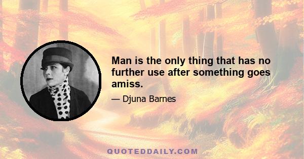 Man is the only thing that has no further use after something goes amiss.