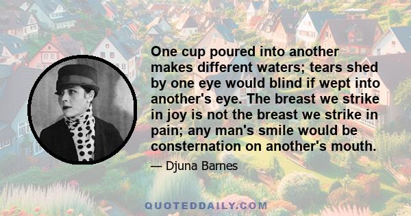 One cup poured into another makes different waters; tears shed by one eye would blind if wept into another's eye. The breast we strike in joy is not the breast we strike in pain; any man's smile would be consternation