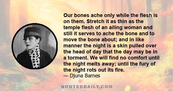 Our bones ache only while the flesh is on them. Stretch it as thin as the temple flesh of an ailing woman and still it serves to ache the bone and to move the bone about; and in like manner the night is a skin pulled