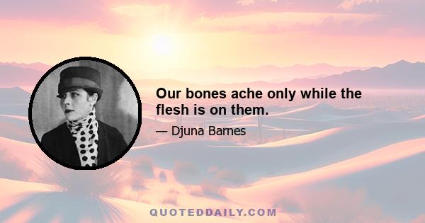 Our bones ache only while the flesh is on them.