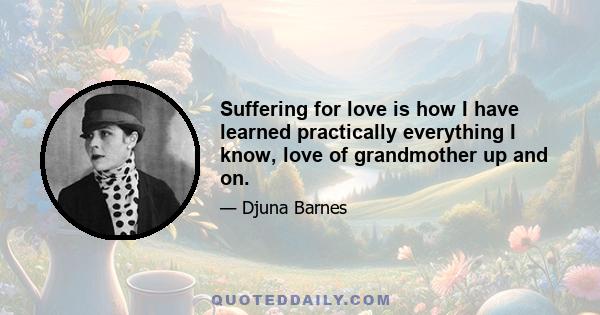 Suffering for love is how I have learned practically everything I know, love of grandmother up and on.