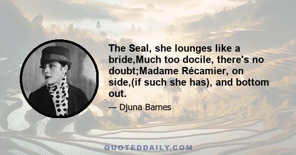 The Seal, she lounges like a bride,Much too docile, there's no doubt;Madame Récamier, on side,(if such she has), and bottom out.