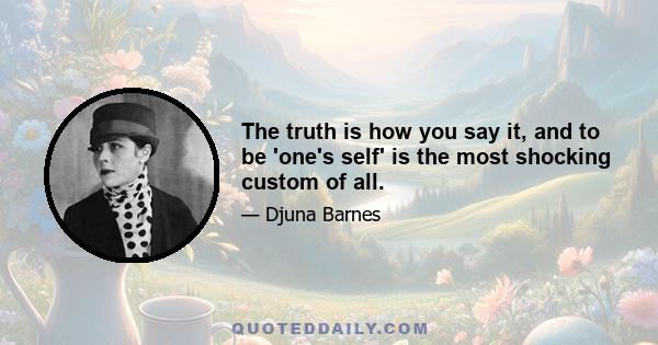 The truth is how you say it, and to be 'one's self' is the most shocking custom of all.