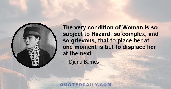 The very condition of Woman is so subject to Hazard, so complex, and so grievous, that to place her at one moment is but to displace her at the next.