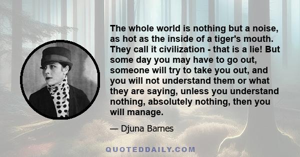 The whole world is nothing but a noise, as hot as the inside of a tiger's mouth. They call it civilization - that is a lie! But some day you may have to go out, someone will try to take you out, and you will not