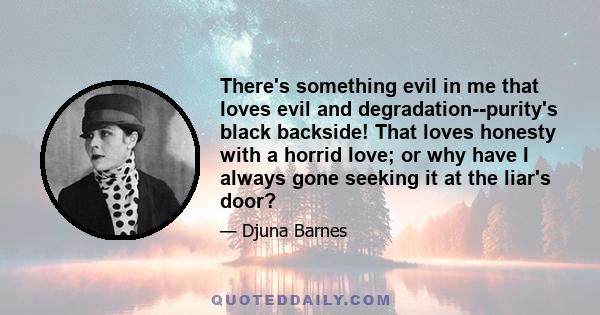 There's something evil in me that loves evil and degradation--purity's black backside! That loves honesty with a horrid love; or why have I always gone seeking it at the liar's door?