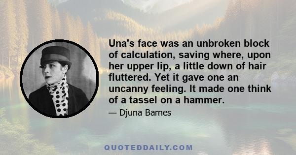 Una's face was an unbroken block of calculation, saving where, upon her upper lip, a little down of hair fluttered. Yet it gave one an uncanny feeling. It made one think of a tassel on a hammer.