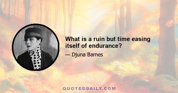 What is a ruin but time easing itself of endurance?