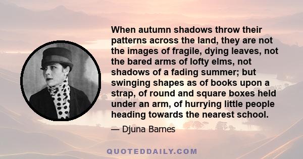 When autumn shadows throw their patterns across the land, they are not the images of fragile, dying leaves, not the bared arms of lofty elms, not shadows of a fading summer; but swinging shapes as of books upon a strap, 