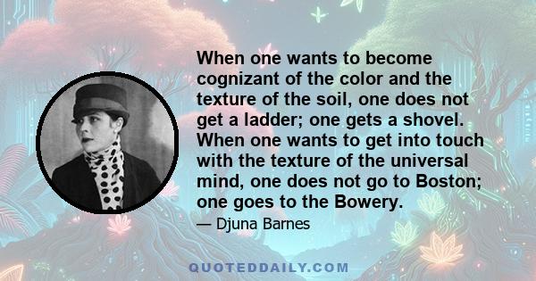 When one wants to become cognizant of the color and the texture of the soil, one does not get a ladder; one gets a shovel. When one wants to get into touch with the texture of the universal mind, one does not go to