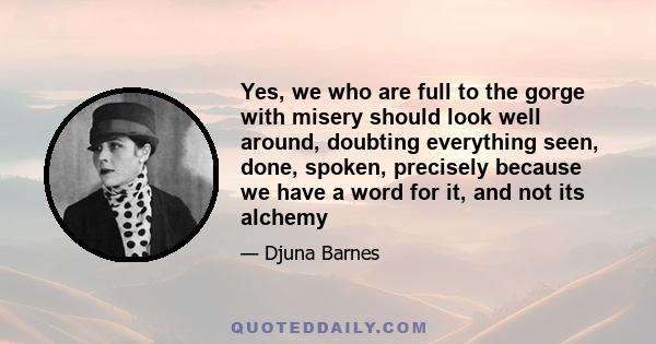 Yes, we who are full to the gorge with misery should look well around, doubting everything seen, done, spoken, precisely because we have a word for it, and not its alchemy