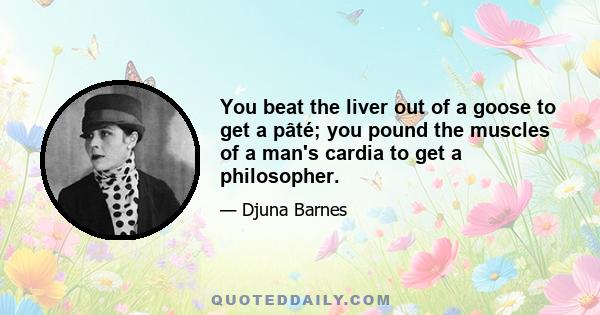 You beat the liver out of a goose to get a pâté; you pound the muscles of a man's cardia to get a philosopher.