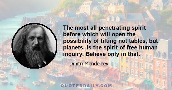 The most all penetrating spirit before which will open the possibility of tilting not tables, but planets, is the spirit of free human inquiry. Believe only in that.