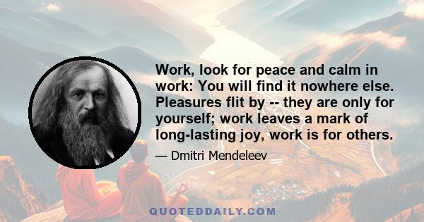 Work, look for peace and calm in work: You will find it nowhere else. Pleasures flit by -- they are only for yourself; work leaves a mark of long-lasting joy, work is for others.