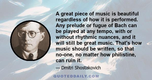 A great piece of music is beautiful regardless of how it is performed. Any prelude or fugue of Bach can be played at any tempo, with or without rhythmic nuances, and it will still be great music. That's how music should 