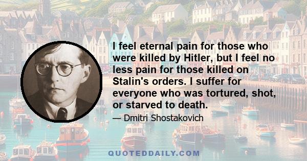 I feel eternal pain for those who were killed by Hitler, but I feel no less pain for those killed on Stalin's orders. I suffer for everyone who was tortured, shot, or starved to death.