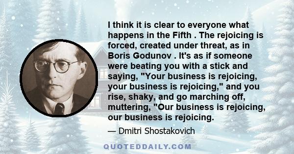 I think it is clear to everyone what happens in the Fifth . The rejoicing is forced, created under threat, as in Boris Godunov . It's as if someone were beating you with a stick and saying, Your business is rejoicing,