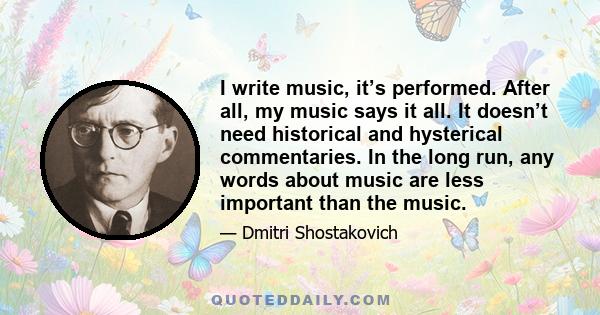 I write music, it’s performed. After all, my music says it all. It doesn’t need historical and hysterical commentaries. In the long run, any words about music are less important than the music.