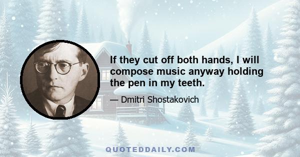 If they cut off both hands, I will compose music anyway holding the pen in my teeth.