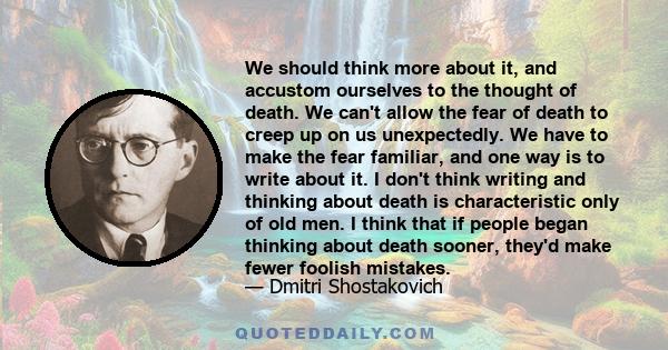 We should think more about it, and accustom ourselves to the thought of death. We can't allow the fear of death to creep up on us unexpectedly. We have to make the fear familiar, and one way is to write about it. I