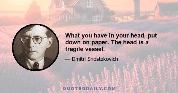 What you have in your head, put down on paper. The head is a fragile vessel.