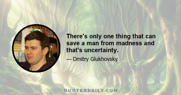 There's only one thing that can save a man from madness and that's uncertainty.