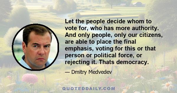 Let the people decide whom to vote for, who has more authority. And only people, only our citizens, are able to place the final emphasis, voting for this or that person or political force, or rejecting it. Thats