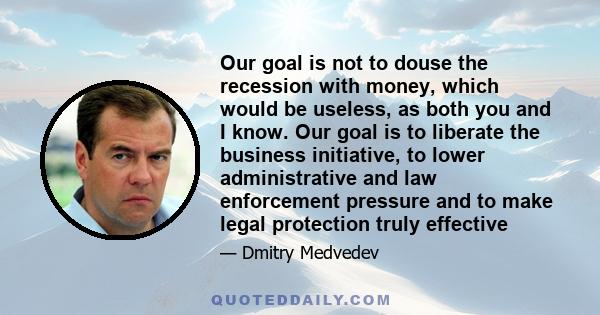 Our goal is not to douse the recession with money, which would be useless, as both you and I know. Our goal is to liberate the business initiative, to lower administrative and law enforcement pressure and to make legal