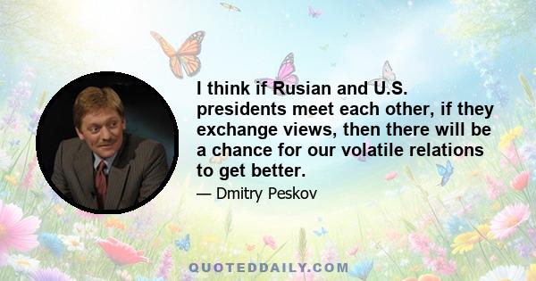 I think if Rusian and U.S. presidents meet each other, if they exchange views, then there will be a chance for our volatile relations to get better.