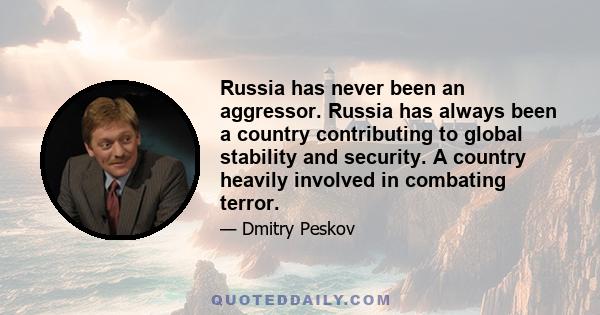 Russia has never been an aggressor. Russia has always been a country contributing to global stability and security. A country heavily involved in combating terror.